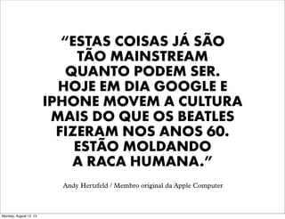 “ESTAS COISAS JÁ SÃO
TÃO MAINSTREAM
QUANTO PODEM SER.
HOJE EM DIA GOOGLE E
IPHONE MOVEM A CULTURA
MAIS DO QUE OS BEATLES
FIZERAM NOS ANOS 60.
ESTÃO MOLDANDO
A RACA HUMANA.”
Andy Hertzfeld / Membro original da Apple Computer

Monday, August 12, 13

 