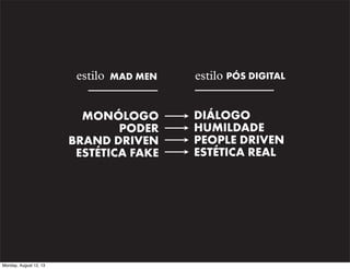 estilo MAD MEN
MONÓLOGO
PODER
BRAND DRIVEN
ESTÉTICA FAKE

Monday, August 12, 13

estilo PÓS DIGITAL
DIÁLOGO
HUMILDADE
PEOPLE DRIVEN
ESTÉTICA REAL

 