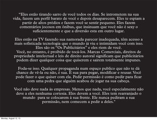 “Eles estão tirando sarro de você todos os dias. Se intrometem na sua
vida, fazem um perfil barato de você e depois desaparecem. Eles te espiam a
partir de altos prédios e fazem você se sentir pequeno. Eles fazem
comentários jocosos em ônibus, que insinuam que você não é sexy o
suficientemente e que a diversão esta em outro lugar.
Eles estão na TV fazendo sua namorada parecer inadequada, têm acesso a
mais sofisticada tecnologia que o mundo já viu e intimidam você com isso.
Eles são os “Os Publicitários” e eles riem de você.
Você, no entanto, é proibido de tocá-los. Marcas Comerciais, direitos de
propriedade intelectual e leis de direito autoral significam que publicitários
podem dizer qualquer coisa que quiserem e saírem totalmente impunes.
Foda-se isso. Qualquer propaganda num espaço publico que não te dá
chance de vê-la ou não, é sua. É sua para pegar, modificar e reusar. Você
pode fazer o que quiser com ela. Pedir permissão é como pedir para ficar
com uma pedra que alguém acabou de jogar na sua cabeça.
Você não deve nada às empresas. Menos que nada, você especialmente não
deve a eles nenhuma cortesia. Eles devem a você. Eles tem rearranjado o
mundo  para se colocarem à sua frente. Ele nunca pediram a sua
permissão, nem comecem a pedir a deles."

Monday, August 12, 13

 