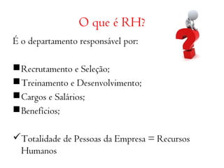 O que é RH? 
É o departamento responsável por: 
Recrutamento e Seleção; 
Treinamento e Desenvolvimento; 
Cargos e Salários; 
Benefícios; 
Totalidade de Pessoas da Empresa = Recursos 
Humanos 
 