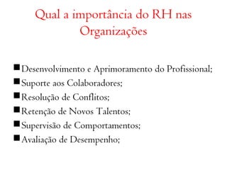 Qual a importância do RH nas 
Organizações 
Desenvolvimento e Aprimoramento do Profissional; 
Suporte aos Colaboradores; 
Resolução de Conflitos; 
Retenção de Novos Talentos; 
Supervisão de Comportamentos; 
Avaliação de Desempenho; 
 