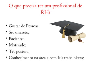 O que precisa ter um profissional de 
RH? 
• Gostar de Pessoas; 
• Ser discreto; 
• Paciente; 
• Motivado; 
• Ter postura; 
• Conhecimento na área e com leis trabalhistas; 
 