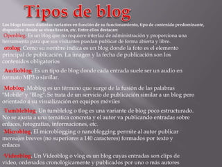 Los blogs tienen distintas variantes en función de su funcionamiento, tipo de contenido predominante,
dispositivo donde se visualizarán, etc. Entre ellos destacan:
·Openblog. Es un blog que no requiere interfaz de administración y proporciona una
herramienta para que sus visitantes puedan publicar de forma abierta y libre.
·otolog. Como su nombre indica es un blog donde la foto es el elemento
principal de publicación. La imagen y la fecha de publicación son los
contenidos obligatorios
·Videoblog. Un Videoblog o vlog es un blog cuyas entradas son clips de
vídeo, ordenados cronológicamente y publicados por uno o más autores
·Audioblog. Es un tipo de blog donde cada entrada suele ser un audio en
formato MP3 o similar.
·Moblog. Moblog es un término que surge de la fusión de las palabras
"Mobile" y "Blog". Se trata de un servicio de publicación similar a un blog pero
orientado a su visualización en equipos móviles
·Tumbleblog. Un tumblelog o tlog es una variante de blog poco estructurado.
No se ajusta a una temática concreta y el autor va publicando entradas sobre
enlaces, fotografías, informaciones, etc.
·Microblog. El microblogging o nanoblogging permite al autor publicar
mensajes breves (no superiores a 140 caracteres) formados por texto y
enlaces
 