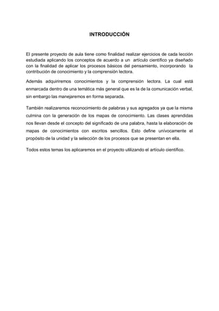 INTRODUCCIÓN

El presente proyecto de aula tiene como finalidad realizar ejercicios de cada lección
estudiada aplicando los conceptos de acuerdo a un artículo científico ya diseñado
con la finalidad de aplicar los procesos básicos del pensamiento, incorporando la
contribución de conocimiento y la comprensión lectora.
Además adquiriremos conocimientos y la comprensión lectora. La cual está
enmarcada dentro de una temática más general que es la de la comunicación verbal,
sin embargo las manejaremos en forma separada.
También realizaremos reconocimiento de palabras y sus agregados ya que la misma
culmina con la generación de los mapas de conocimiento. Las clases aprendidas
nos llevan desde el concepto del significado de una palabra, hasta la elaboración de
mapas de conocimientos con escritos sencillos. Esto define unívocamente el
propósito de la unidad y la selección de los procesos que se presentan en ella.
Todos estos temas los aplicaremos en el proyecto utilizando el artículo científico.

 