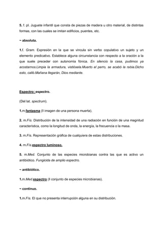 5. f. pl. Juguete infantil que consta de piezas de madera u otro material, de distintas
formas, con las cuales se imitan edificios, puentes, etc.
~ absoluta.
1.f. Gram. Expresión en la que se vincula sin verbo copulativo un sujeto y un
elemento predicativo. Establece alguna circunstancia con respecto a la oración a la
que suele preceder con autonomía fónica. En silencio la casa, pudimos ya
acostarnos.Limpia la armadura, vistiósela.Muerto el perro, se acabó la rabia.Dicho
esto, calló.Mañana llegarán, Dios mediante.

Espectro: espectro.
(Del lat. spectrum).
1.m.fantasma (‖ imagen de una persona muerta).
2. m.Fís. Distribución de la intensidad de una radiación en función de una magnitud
característica, como la longitud de onda, la energía, la frecuencia o la masa.
3. m.Fís. Representación gráfica de cualquiera de estas distribuciones.
4. m.Fís.espectro luminoso.
5. m.Med. Conjunto de las especies microbianas contra las que es activo un
antibiótico. Fungicida de amplio espectro.
~ antibiótico.
1.m.Med.espectro (‖ conjunto de especies microbianas).
~ continuo.
1.m.Fís. El que no presenta interrupción alguna en su distribución.

 