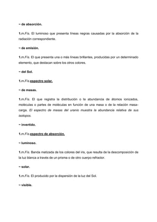 ~ de absorción.
1.m.Fís. El luminoso que presenta líneas negras causadas por la absorción de la
radiación correspondiente.
~ de emisión.
1.m.Fís. El que presenta una o más líneas brillantes, producidas por un determinado
elemento, que destacan sobre los otros colores.
~ del Sol.
1.m.Fís.espectro solar.
~ de masas.
1.m.Fís. El que registra la distribución o la abundancia de átomos ionizados,
moléculas o partes de moléculas en función de una masa o de la relación masacarga. El espectro de masas del uranio muestra la abundancia relativa de sus
isotopos.
~ invertido.
1.m.Fís.espectro de absorción.
~ luminoso.
1.m.Fís. Banda matizada de los colores del iris, que resulta de la descomposición de
la luz blanca a través de un prisma o de otro cuerpo refractor.
~ solar.
1.m.Fís. El producido por la dispersión de la luz del Sol.
~ visible.

 