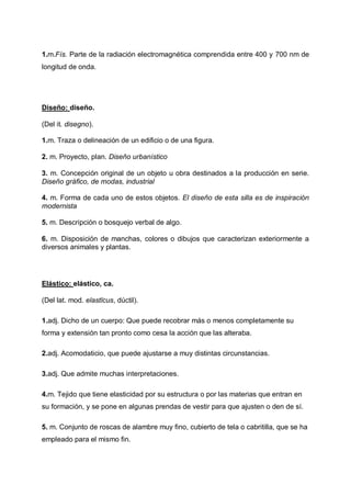 1.m.Fís. Parte de la radiación electromagnética comprendida entre 400 y 700 nm de
longitud de onda.

Diseño: diseño.
(Del it. disegno).
1.m. Traza o delineación de un edificio o de una figura.
2. m. Proyecto, plan. Diseño urbanístico
3. m. Concepción original de un objeto u obra destinados a la producción en serie.
Diseño gráfico, de modas, industrial
4. m. Forma de cada uno de estos objetos. El diseño de esta silla es de inspiración
modernista
5. m. Descripción o bosquejo verbal de algo.
6. m. Disposición de manchas, colores o dibujos que caracterizan exteriormente a
diversos animales y plantas.

Elástico: elástico, ca.
(Del lat. mod. elastĭcus, dúctil).
1.adj. Dicho de un cuerpo: Que puede recobrar más o menos completamente su
forma y extensión tan pronto como cesa la acción que las alteraba.
2.adj. Acomodaticio, que puede ajustarse a muy distintas circunstancias.
3.adj. Que admite muchas interpretaciones.
4.m. Tejido que tiene elasticidad por su estructura o por las materias que entran en
su formación, y se pone en algunas prendas de vestir para que ajusten o den de sí.
5. m. Conjunto de roscas de alambre muy fino, cubierto de tela o cabritilla, que se ha
empleado para el mismo fin.

 
