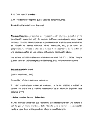 6. m. Cinta o cordón elástico.
7. m. Prenda interior de punto, que se usa para abrigar el cuerpo.
8.f.elástico (‖ prenda interior de punto).

Microzonificación:Los estudios de microzonificación sísmicas consisten en la
identificación y caracterización de unidades litológicas, generalmente suelos cuyas
respuesta dinámica frente a terremotos son semejantes. Además de estas unidades
se incluyen los efectos inducidos (fallas, licuefacción, etc.) y se valora su
peligrosidad. Los mapas resultantes, o mapas de microzonación, se presentan en
una base cartográfica útil para fines de edificación y planificación urbana.
Las escalas utilizadas suelen estar comprendidas entre 1/15,000 y 1/5,000, aunque
pueden variar en función del grado de detalle requerido e información disponible.

Aceleración aceleración.
(Del lat. acceleratĭo, -ōnis).
1.f. Acción y efecto de acelerar o acelerarse.
2. f.Mec. Magnitud que expresa el incremento de la velocidad en la unidad de
tiempo. Su unidad en el Sistema Internacional es el metro por segundo cada
segundo (m/s2).
~ de las estrellas fijas, o ~ de las fijas.
1.f.Astr. Intervalo variable en que se adelanta diariamente el paso de una estrella al
del Sol por un mismo meridiano. Este intervalo toma el nombre de aceleración
media, y es de 3 min y 56 s cuando se relaciona con el Sol medio.

 