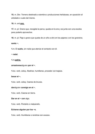 15. m. Der. Terreno destinado a siembra o producciones herbáceas, en oposición al
arbolado o vuelo del mismo.
16. m. ant.ano.
17. m. pl. Grano que, recogida la parva, queda en la era y se junta con una escoba
para poderlo aprovechar.
18. m. pl. Paja o grano que queda de un año a otro en los pajares o en los graneros.
santo ~.
1.m. El suelo, sin nada que atenúe el contacto con él.
~ natal.
1.m.patria.
arrastrarsealguien por el ~.
1.loc. verb. coloq. Abatirse, humillarse, proceder con bajeza.
besar el ~.
1.loc. verb. coloq. Caerse de bruces.
daralguien consigo en el ~.
1.loc. verb. Caerse en tierra.
Dar en el ~ con algo.
1.loc. verb. Perderlo o malpararlo.
Echarse alguien por los ~s.
1.loc. verb. Humillarse o rendirse con exceso.

 