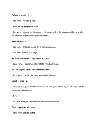 Faltarle a alguien el ~.
1.loc. verb. Tropezar o caer.
Llevar de ~ y propiedad algo.
1.loc. verb. Haberse continuado y continuarse en los de una comunidad o familia, y
ser ya como propiedad inseparable de ella.
Medir alguien el ~.
1.loc. verb. Tender el cuerpo en él para descansar.
2. loc. verb. Caerse a la larga.
no dejar caer en el ~, o no llegar al ~ algo.
1.locs. verbs. Reparar en ello, notarlo inmediatamente.
no salir alguien del ~, o no vérsele en el ~.
1.locs. verbs. coloqs. Ser muy pequeño de estatura.
por el ~, o los ~s.
1.locs. advs.U. para denotar el desprecio con que se trata algo o el estado abatido
en que se halla alguien.
sin ~.
1.loc. adv. Con gran exceso o sin término, con descaro.
Venir, o venirse, al ~ algo.
1.locs. verbs.venir a tierra.

 