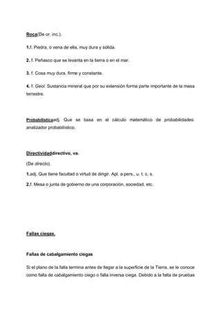 Roca(De or. inc.).
1.f. Piedra, o vena de ella, muy dura y sólida.
2. f. Peñasco que se levanta en la tierra o en el mar.
3. f. Cosa muy dura, firme y constante.
4. f. Geol. Sustancia mineral que por su extensión forma parte importante de la masa
terrestre.

Probabilísticaadj. Que se basa en el cálculo matemático de probabilidades:

analizador probabilístico.

Directividaddirectivo, va.
(De directo).
1.adj. Que tiene facultad o virtud de dirigir. Apl. a pers., u. t. c. s.
2.f. Mesa o junta de gobierno de una corporación, sociedad, etc.

Fallas ciegas.

Fallas de cabalgamiento ciegas
Si el plano de la falla termina antes de llegar a la superficie de la Tierra, se le conoce
como falla de cabalgamiento ciego o falla inversa ciega. Debido a la falta de pruebas

 