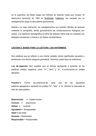 en la superficie, las fallas ciegas son difíciles de detectar hasta que rompen. El
destructivo terremoto de 1994 en Northridge, California, fue causado por un
cabalgamiento ciego no descubierto previamente.
Debido a su baja inclinación, los cabalgamientos son también difíciles de apreciar
mediante la cartografía, donde generalmente las compensaciones litológicas son
sutiles, y la repetición estratigráfica es difícil de detectar sobre todo en unidades con
litologías monótonas o cíclicas o sin fósiles característicos.

LECCION 2: BASES PARA LA LECTURA: LOS ANTÓNIMOS

Son palabras que se refieren a una misma variable, tienen significados opuestos y
pertenecen a la misma categoría gramatical. Tenemos cuatro tipos de antónimos:

Los de negación: Son aquellos que se forman agregando o quitando de las
palabras prefijos negativos como "in", "des", y "a". A continuación se detalla
ejemplos:

Practica 1:

Forma

los antónimos de

cada

una

de

las

siguientes

palabras agregando o quitando los prefijos "in", "des", o "a". Escribe la respuesta al
lado de cada palabra.

Determinado
Conocer
Utilizar =

=

= indeterminado
desconocer
inutilizar

Agradable = Desagradable
Hábil = des hábil
Honesto = Deshonesto
Responsable = Irresponsable

 