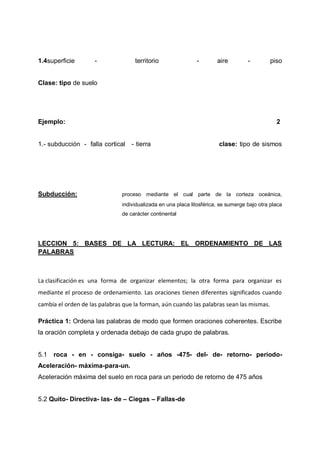 1.4superficie

-

territorio

-

aire

-

piso

Clase: tipo de suelo

Ejemplo:

2

1.- subducción - falla cortical

Subducción:

- tierra

clase: tipo de sismos

proceso mediante el cual parte de la corteza oceánica,
individualizada en una placa litosférica, se sumerge bajo otra placa
de carácter continental

LECCION 5: BASES DE LA LECTURA: EL ORDENAMIENTO DE LAS
PALABRAS

La clasificación es una forma de organizar elementos; la otra forma para organizar es
mediante el proceso de ordenamiento. Las oraciones tienen diferentes significados cuando
cambia el orden de las palabras que la forman, aún cuando las palabras sean las mismas.
Práctica 1: Ordena las palabras de modo que formen oraciones coherentes. Escribe
la oración completa y ordenada debajo de cada grupo de palabras.

5.1

roca - en - consiga- suelo - años -475- del- de- retorno- periodo-

Aceleración- máxima-para-un.
Aceleración máxima del suelo en roca para un periodo de retorno de 475 años
5.2 Quito- Directiva- las- de – Ciegas – Fallas-de

 