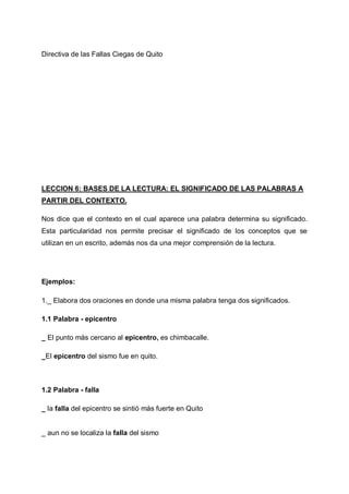 Directiva de las Fallas Ciegas de Quito

LECCION 6: BASES DE LA LECTURA: EL SIGNIFICADO DE LAS PALABRAS A
PARTIR DEL CONTEXTO.
Nos dice que el contexto en el cual aparece una palabra determina su significado.
Esta particularidad nos permite precisar el significado de los conceptos que se
utilizan en un escrito, además nos da una mejor comprensión de la lectura.

Ejemplos:
1._ Elabora dos oraciones en donde una misma palabra tenga dos significados.
1.1 Palabra - epicentro
_ El punto más cercano al epicentro, es chimbacalle.
_El epicentro del sismo fue en quito.

1.2 Palabra - falla
_ la falla del epicentro se sintió más fuerte en Quito

_ aun no se localiza la falla del sismo

 