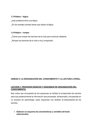1.3 Palabra – lógica
_todo problema tiene una lógica
_En los acertijos siempe tienes que utilizar la lógica

1.4 Palabra – romper
_Tienes que romper las barreras de la vida para continuar adelante.
_Romper las barreras de la vida e muy complicado.

UNIDAD II: LA ORGANIZACIÓN DEL CONOCIMIENTO Y LA LECTURA LITERAL.

LECCION 7: PROCESOS BÁSICOS Y ESQUEMAS DE ORGANIZACIÓN DEL
CONOCIMIENTO.
Nos indica que el propósito de los esquemas es facilitar la comprensión de escritos
para que posteriormente la información sea procesada, almacenada y recuperada en
un proceso de aprendizaje, estos esquemas nos facilitan la interpretación de los
escritos.

 Elaborar un esquema de características y variables del texto
seleccionado.

 