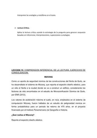 Interpretar las analogías y metáforas en el texto.

 Lectura Crítica.
Aplica la lectura crítica usando la estrategia de la pregunta para generar respuesta
basadas en inferencias, interpretaciones, suposiciones o analogías.

LECCION 15: COMPRENSION INFERENCIAL DE LA LECTURA. EJERCICIOS DE
CONSOLIDACION.
MIZOSIQ
Como un aporte de seguridad sísmica de las construcciones del Norte de Quito, se
ha desarrollado el sistema de Mizosiq, que reporta el espectro diseño elástico, para
un sitio el Norte e la ciudad donde se va a construir un edificio, considerando los
factores de sitio encontrados en el estudio de Microzonificación Sísmica de Quito,
por ENR (2012).
Los valores de aceleración máxima el suelo, en roca, empleados en el sistema de
computación Mizosiq, fueron hallados de un estudio de peligrosidad sísmica en
forma probabilística para un periodo de retorno de 475 años, en el proyecto
financiado por el Instituto Panamericano de Geografía e Historia.
¿Qué realiza el Mizosiq?
Reporta el espectro diseño elástico.

 