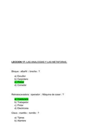 LECCION 17: LAS ANALOGIAS Y LAS METAFORAS.

Bloque : albañil :: brocha : ?
a)
b)
c)
d)

Escultor
Carpintero
Pintor
Corredor

Retroexcavadora : operador :: Máquina de coser : ?
a)
b)
c)
d)

Costurero
Trabajador
Pintor
Electricista

Clavo : martillo :: tornillo : ?
a) Tijeras
b) Alambre

 