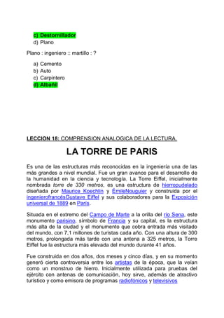 c) Destornillador
d) Plano
Plano : ingeniero :: martillo : ?
a)
b)
c)
d)

Cemento
Auto
Carpintero
Albañil

LECCION 18: COMPRENSION ANALOGICA DE LA LECTURA.

LA TORRE DE PARIS
Es una de las estructuras más reconocidas en la ingeniería una de las
más grandes a nivel mundial. Fue un gran avance para el desarrollo de
la humanidad en la ciencia y tecnología. La Torre Eiffel, inicialmente
nombrada torre de 330 metros, es una estructura de hierropudelado
diseñada por Maurice Koechlin y ÉmileNouguier y construida por el
ingenierofrancésGustave Eiffel y sus colaboradores para la Exposición
universal de 1889 en París.
Situada en el extremo del Campo de Marte a la orilla del río Sena, este
monumento parisino, símbolo de Francia y su capital, es la estructura
más alta de la ciudad y el monumento que cobra entrada más visitado
del mundo, con 7,1 millones de turistas cada año. Con una altura de 300
metros, prolongada más tarde con una antena a 325 metros, la Torre
Eiffel fue la estructura más elevada del mundo durante 41 años.
Fue construida en dos años, dos meses y cinco días, y en su momento
generó cierta controversia entre los artistas de la época, que la veían
como un monstruo de hierro. Inicialmente utilizada para pruebas del
ejército con antenas de comunicación, hoy sirve, además de atractivo
turístico y como emisora de programas radiofónicos y televisivos

 