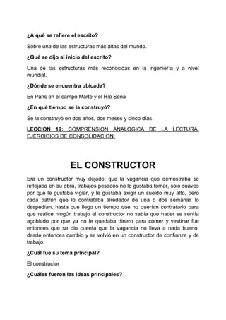 ¿A qué se refiere el escrito?
Sobre una de las estructuras más altas del mundo.
¿Qué se dijo al inicio del escrito?
Una de las estructuras más reconocidas en la ingeniería y a nivel
mundial.
¿Dónde se encuentra ubicada?
En Paris en el campo Marte y el Río Sena
¿En qué tiempo se la construyó?
Se la construyó en dos años, dos meses y cinco días.
LECCION 19: COMPRENSION ANALOGICA DE LA LECTURA.
EJERCICIOS DE CONSOLIDACION.

EL CONSTRUCTOR
Era un constructor muy dejado, que la vagancia que demostraba se
reflejaba en su obra, trabajos pesados no le gustaba tomar, solo suaves
por que le gustaba vigiar, y le gustaba exigir un sueldo muy alto, pero
cada patrón que lo contrataba alrededor de una o dos semanas lo
despedían, hasta que llego un tiempo que no querían contratarlo para
que realice ningún trabajo el constructor no sabía que hacer se sentía
agobiado por que ya no le quedaba dinero para comer y vestirse fue
entonces que se dio cuenta que la vagancia no lleva a nada bueno,
desde entonces cambio y se volvió en un constructor de confianza y de
trabajo.
¿Cuál fue su tema principal?
El constructor
¿Cuáles fueron las ideas principales?

 