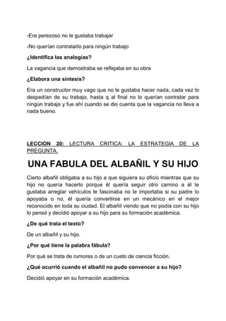 -Era perezoso no le gustaba trabajar
-No querían contratarlo para ningún trabajo
¿Identifica las analogías?
La vagancia que demostraba se reflejaba en su obra
¿Elabora una síntesis?
Era un constructor muy vago que no le gustaba hacer nada, cada vez lo
despedían de su trabajo, hasta q al final no lo querían contratar para
ningún trabajo y fue ahí cuando se dio cuenta que la vagancia no lleva a
nada bueno.

LECCION 20:
PREGUNTA.

LECTURA

CRITICA:

LA

ESTRATEGIA

DE

LA

UNA FABULA DEL ALBAÑIL Y SU HIJO
Cierto albañil obligaba a su hijo a que siguiera su oficio mientras que su
hijo no quería hacerlo porque él quería seguir otro camino a él le
gustaba arreglar vehículos le fascinaba no le importaba si su padre lo
apoyaba o no, él quería convertirse en un mecánico en el mejor
reconocido en toda su ciudad. El albañil viendo que no podía con su hijo
lo pensó y decidió apoyar a su hijo para su formación académica.
¿De qué trata el texto?
De un albañil y su hijo.
¿Por qué tiene la palabra fábula?
Por qué se trata de rumores o de un cueto de ciencia ficción.
¿Qué ocurrió cuando el albañil no pudo convencer a su hijo?
Decidió apoyar en su formación académica.

 