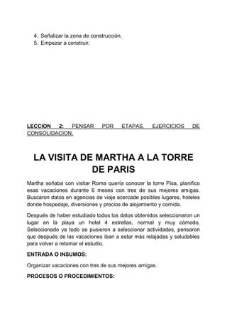 4. Señalizar la zona de construcción.
5. Empezar a construir.

LECCION
2:
PENSAR
CONSOLIDACION.

POR

ETAPAS.

EJERCICIOS

DE

LA VISITA DE MARTHA A LA TORRE
DE PARIS
Martha soñaba con visitar Roma quería conocer la torre Pisa, planifico
esas vacaciones durante 6 meses con tres de sus mejores amigas.
Buscaron datos en agencias de viaje acercade posibles lugares, hoteles
donde hospedaje, diversiones y precios de alojamiento y comida.
Después de haber estudiado todos los datos obtenidos seleccionaron un
lugar en la playa un hotel 4 estrellas, normal y muy cómodo.
Seleccionado ya todo se pusieron a seleccionar actividades, pensaron
que después de las vacaciones iban a estar más relajadas y saludables
para volver a retomar el estudio.
ENTRADA O INSUMOS:
Organizar vacaciones con tres de sus mejores amigas.
PROCESOS O PROCEDIMIENTOS:

 