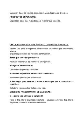 Buscaron datos de hoteles, agencias de viaje, lugares de diversión.
PRODUCTOS ESPERADOS:
Esperaban estar más relajadas para retomar sus estudios.

LECCION 3: REVISAR Y MEJORAR LO QUE HACES Y PIENSAS.
Escribe una carta al ingeniero para solicitar un permiso por enfermedad
severa.
Sigue los pasos que se indican a continuación.
Tarea que se tiene que realizar:
Realizar un solicitud de permiso a un ingeniero.
1 Objetivo dela solicitud:
Que me de el permiso solicitado.
2 insumos requeridos para escribir la solicitud:
Solicitar un permiso por enfermedad.
3 Estrategia para escribir la carta e ideas que vas a comunicar al
ingeniero:
Saludarlo y deseándole éxitos en su vida.
ORDEN DE PRESENTACION DE LAS IDEAS.
a_ ¿Cómo vas a iniciar la solicitud?
Para el Ing. Darío Espinoza; Machala – Ecuador; estimado Ing. Darío
Espinoza; comienzo a redactar la solicitud.

 