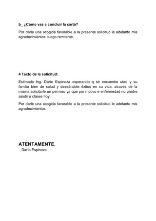 b_ ¿Cómo vas a concluir la carta?
Por darle una acogida favorable a la presente solicitud le adelanto mis
agradecimientos; luego remitente.

4 Texto de la solicitud:
Estimado Ing. Darío Espinoza esperando q se encuentre uted y su
familia bien de salud y deseándole éxitos en su vida, atraves de la
misma solicitarle un permiso ya que por motivo e enfermedad no prodre
asistir a clases hoy.
Por darle una acogida favorable a la presente solicitud le adelanto mis
agradecimientos.

ATENTAMENTE.
Darío Espinoza

 