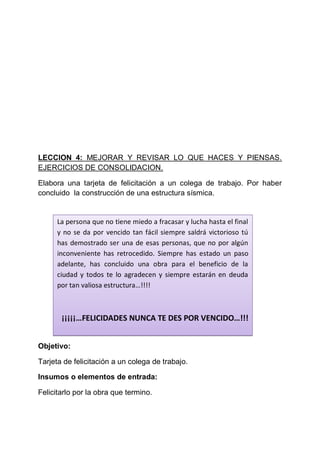 LECCION 4: MEJORAR Y REVISAR LO QUE HACES Y PIENSAS.
EJERCICIOS DE CONSOLIDACION.
Elabora una tarjeta de felicitación a un colega de trabajo. Por haber
concluido la construcción de una estructura sísmica.

La persona que no tiene miedo a fracasar y lucha hasta el final
y no se da por vencido tan fácil siempre saldrá victorioso tú
has demostrado ser una de esas personas, que no por algún
inconveniente has retrocedido. Siempre has estado un paso
adelante, has concluido una obra para el beneficio de la
ciudad y todos te lo agradecen y siempre estarán en deuda
por tan valiosa estructura…!!!!

¡¡¡¡¡…FELICIDADES NUNCA TE DES POR VENCIDO…!!!
Objetivo:
Tarjeta de felicitación a un colega de trabajo.
Insumos o elementos de entrada:
Felicitarlo por la obra que termino.

 