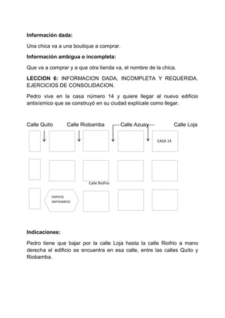 Información dada:
Una chica va a una boutique a comprar.
Información ambigua o incompleta:
Que va a comprar y a que otra tienda va, el nombre de la chica.
LECCION 6: INFORMACION DADA, INCOMPLETA Y REQUERIDA.
EJERCICIOS DE CONSOLIDACION.
Pedro vive en la casa número 14 y quiere llegar al nuevo edificio
antisísmico que se construyó en su ciudad explícale como llegar.

Calle Quito

Calle Riobamba

Calle Azuay

Calle Loja
CASA 14

Calle Riofrio
EDIFICIO
ANTISISMICO

Indicaciones:
Pedro tiene que bajar por la calle Loja hasta la calle Riofrio a mano
derecha el edificio se encuentra en esa calle, entre las calles Quito y
Riobamba.

 