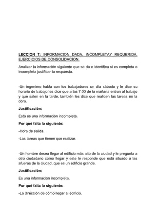 LECCION 7: INFORMACION DADA, INCOMPLETAY REQUERIDA.
EJERCICIOS DE CONSOLIDACION.
Analizar la información siguiente que se da e identifica si es completa o
incompleta justificar tu respuesta.

-Un ingeniero habla con los trabajadores un día sábado y le dice su
horario de trabajo les dice que a las 7:00 de la mañana entran al trabajo
y que salen en la tarde, también les dice que realicen las tareas en la
obra.
Justificación:
Esta es una información incompleta.
Por qué falta lo siguiente:
-Hora de salida.
-Las tareas que tienen que realizar.

-Un hombre desea llegar al edificio más alto de la ciudad y le pregunta a
otro ciudadano como llegar y este le responde que está situado a las
afueras de la ciudad, que es un edificio grande.
Justificación:
Es una información incompleta.
Por qué falta lo siguiente:
-La dirección de cómo llegar al edificio.

 