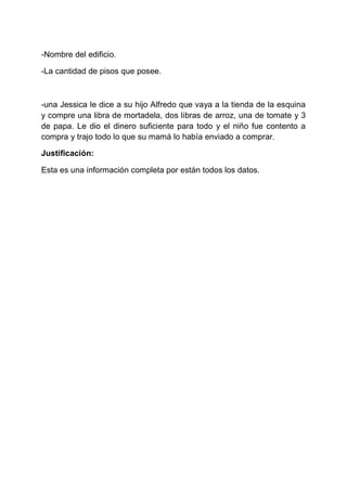 -Nombre del edificio.
-La cantidad de pisos que posee.

-una Jessica le dice a su hijo Alfredo que vaya a la tienda de la esquina
y compre una libra de mortadela, dos libras de arroz, una de tomate y 3
de papa. Le dio el dinero suficiente para todo y el niño fue contento a
compra y trajo todo lo que su mamá lo había enviado a comprar.
Justificación:
Esta es una información completa por están todos los datos.

 