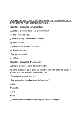 LECCION 8: USO DE LAS PREGUNTAS CONVERGENTES Y
DIVERGENTES PARA UBICAR INFORACION.
Redactar 4 preguntas convergentes:
¿Cuánto es el monto de la obra a construirse?
$ 1 645 736 de dólares.
¿Quién es el Ing. Contratista de la obra?
Ing. Darío Espinoza.
¿Quién es el fiscalizador de la obra?
Ing. Rubén Cabrera.
¿Qué van a construir?
Un edificio
Redactar 4 preguntas divergentes:
¿Cómo se prepara la zona de construcción?
Se pone alrededor de la zona de construcción una cinta de peligro y
algunos anuncios y conos para los vehículos.
¿Cómo construyes un puente?
¿Qué se requiere para la mezcla de hormigón?
-Arena
-Cemento
-Agua
-Palas
¿Cómo realizas una mezcla de sika para curar el hormigón?

 