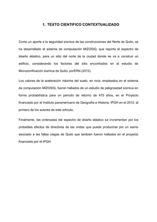 1. TEXTO CIENTIFICO CONTEXTUALIZADO

Como un aporte a la seguridad sísmica de las construcciones del Norte de Quito, se
ha desarrollado el sistema de computación MIZOSIQ, que reporta el espectro de
diseño elástico, para un sitio del norte de la ciudad donde se va a construir un
edificio, considerando los factores del sitio encontrados en el estudio de
Microzonificación sísmica de Quito, porERN (2012).
Los valores de la aceleración máxima del suelo, en roca, empleados en el sistema
de computación MIZOSIQ, fueron hallados de un estudio de peligrosidad sísmica en
forma probabilística para un periodo de retorno de 475 años, en el Proyecto
financiado por el Instituto panamericano de Geografía e Historia, IPGH en el 2012, al
primero de los autores de este artículo.
Finalmente, las ordenadas del espectro de diseño elástico se incrementan por los
probables efectos de directivita de las ondas que puede producirse por un sismo
asociado a las fallas ciegas de Quito que también fueron hallados en el proyecto
financiado por el IPGH.

 