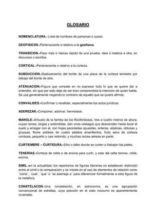 GLOSARIO
NOMENCLATURA.- Lista de nombres de personas o cosas.
GEOFISICOS.-Perteneciente o relativo a la geofísica.
TRANSICION.-Paso más o menos rápido de una prueba, idea o materia a otra, en
discursos o escritos.
CORTICAL.-Perteneciente o relativo a la corteza.
SUBDUCCION.-Deslizamiento del borde de una placa de la corteza terrestre por
debajo del borde de otra.
ATENUACION.-Figura que consiste en no expresar todo lo que se quiere dar a
entender, sin que por esto deje de ser bien comprendida la intención de quien habla.
Se usa generalmente negando lo contrario de aquello que se quiere afirmar.
CONVALIDES.-Confirmar o revalidar, especialmente los actos jurídicos.
ADEREZAR.-Componer, adornar, hermosear.
MANGLE.-Arbusto de la familia de los Rizoforáceas, tres a cuatro metros de altura,
cuyas ramas, largas y extendidas, dan unos vástagos que descienden hasta tocar el
suelo y arraigar con el, con hojas pecioladas opuestas, enteras, elípticas, obtusas y
gruesas, flores axilares de cuatro pétalos amarillentos, fruto seco de corteza
coriácea, pequeño y casi redondo, y muchas raíces aéreas en parte.
CURTIEMBRE – CURTIDURA.-Sitio o taller donde se curten o trabajan las pieles.
TENERIAS.-Corteza de roble o de encina para curtir, y este del celta tannos, roble,
encina.
SIMIL.-en la actualidad, los reportorios de figuras literarias no establecen distinción
entre el símil o la comparación y se insiste en el uso de elementos de relación como
¨como¨, ¨cual¨, ¨que¨ o ¨se asemeja a¨ para diferenciar formalmente a esta figura de
la metáfora.
CONSTELACON.-Una constelación, en astronomía, es una agrupación
convencional de estrellas, cuya posición en el cielo nocturno es aparentemente
invariable.

 