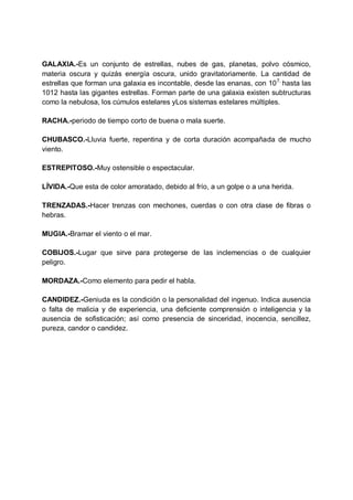 GALAXIA.-Es un conjunto de estrellas, nubes de gas, planetas, polvo cósmico,
materia oscura y quizás energía oscura, unido gravitatoriamente. La cantidad de
estrellas que forman una galaxia es incontable, desde las enanas, con 10 7, hasta las
1012 hasta las gigantes estrellas. Forman parte de una galaxia existen subtructuras
como la nebulosa, los cúmulos estelares yLos sistemas estelares múltiples.
RACHA.-periodo de tiempo corto de buena o mala suerte.
CHUBASCO.-Lluvia fuerte, repentina y de corta duración acompañada de mucho
viento.
ESTREPITOSO.-Muy ostensible o espectacular.
LÍVIDA.-Que esta de color amoratado, debido al frío, a un golpe o a una herida.
TRENZADAS.-Hacer trenzas con mechones, cuerdas o con otra clase de fibras o
hebras.
MUGIA.-Bramar el viento o el mar.
COBIJOS.-Lugar que sirve para protegerse de las inclemencias o de cualquier
peligro.
MORDAZA.-Como elemento para pedir el habla.
CANDIDEZ.-Geniuda es la condición o la personalidad del ingenuo. Indica ausencia
o falta de malicia y de experiencia, una deficiente comprensión o inteligencia y la
ausencia de sofisticación; así como presencia de sinceridad, inocencia, sencillez,
pureza, candor o candidez.

 