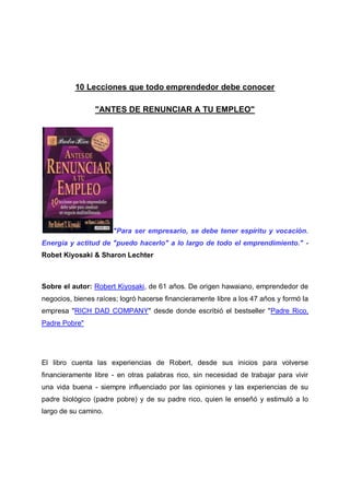 10 Lecciones que todo emprendedor debe conocer
"ANTES DE RENUNCIAR A TU EMPLEO"

"Para ser empresario, se debe tener espíritu y vocación.
Energía y actitud de "puedo hacerlo" a lo largo de todo el emprendimiento." Robet Kiyosaki & Sharon Lechter

Sobre el autor: Robert Kiyosaki, de 61 años. De origen hawaiano, emprendedor de
negocios, bienes raíces; logró hacerse financieramente libre a los 47 años y formó la
empresa "RICH DAD COMPANY" desde donde escribió el bestseller "Padre Rico,
Padre Pobre"

El libro cuenta las experiencias de Robert, desde sus inicios para volverse
financieramente libre - en otras palabras rico, sin necesidad de trabajar para vivir
una vida buena - siempre influenciado por las opiniones y las experiencias de su
padre biológico (padre pobre) y de su padre rico, quien le enseñó y estimuló a lo
largo de su camino.

 