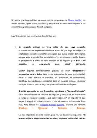 Un aporte grandioso del libro es contar con los comentarios de Sharon Lechter, coautora del libro, quien como contadora y empresaria, da una visión objetiva a las
experiencias y lecciones que Robert comparte.

Las 10 lecciones mas importantes de este libro son:

1.

Un

negocio

exitoso

se

crea

antes

de

que

haya

negocio.

El trabajo de un empresario comienza antes de que haya un negocio o
empleados; consiste en diseñar un negocio que pueda crecer, dar empleo,
agregar valor a sus clientes, ser ciudadano corporativo responsable, llevar a
la prosperidad a todos los que trabajan en el negocio, y al final - no
necesitar

Existen

al

empresario

para

algunas

consideraciones

previas,

seguir

es

decir

corriendo.

"preparativos"

necesarios para el éxito, tales como: asegurarse de tener la mentalidad,
hacer la tarea (estudiar el mercado, los prospectos, la competencia),
identificar las habilidades necesarias para un negocio exitoso, identificar
ventajas, armar el plan de negocios y colocar los cimientos legales.

Si estás pensando en una franquicie, considera la "Acción Enfocada":
Es el motor de todas las historias de negocios y franquicias, es lo que hace
o rompe a cualquier negocio ¿qué estoy haciendo? sin importar lo que
hagas, trabajará en tu favor o en tu contra al construir tu franquicia. Para
esto, Kelly Ritchie de Franchise Control Systems, propone una fórmula:
(Palabras

+

Números)

*

Símbolos

/

Enfoque.

Lo más importante en esta lección, para mí, fue la premisa siguiente: "Si
puedes dejar tu negocio durante un año y regresar y descubrir que es

 