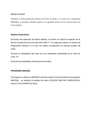 Objetivo General:
Mediante la Microzonificación Sísmica del Norte de Quito y el sistema de computación
MIZOSIQ, se pretende contribuir aportar a la seguridad sísmica de las construcciones del
Norte de Quito.

Objetivo Específicos:
Encontrar dos espectros de diseño elástico, la primera en utilizar el espectro de la
Norma Ecuatoriana de la Construcción NEC-11 y la segunda realizar un estudio de
Peligrosidad Sísmica en el sitio de interés considerando los efectos locales del
suelo.
Conocer la estratigrafía del suelo con sus respectivas velocidades de la onda de
corte, Vs.
Conocer las propiedades dinámicas de los suelos.

PROGRAMA MIZOSIQ

El programa a utilizar es MIZOSIQ, permitirá ilustrar el funcionamiento del programa
MIZOSIQ, se realizará el análisis del barrio COLEGIO MILITAR (PARCAYACU),
sector 72 en el NORTE de Quito.

 