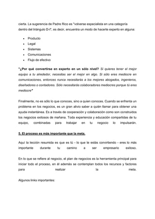 cierta. La sugerencia de Padre Rico es "volverse especialista en una categoría
dentro del triángulo D-I", es decir, encuentra un modo de hacerte experto en alguna:


Producto



Legal



Sistemas



Comunicaciones



Flujo de efectivo

"¿Por qué convertirse en experto en un sólo nivel? Si quieres tener el mejor
equipo a tu alrededor, necesitas ser el mejor en algo. Si sólo eres mediocre en
comunicaciones, entonces nunca necesitarás a los mejores abogados, ingenieros,
diseñadores o contadores. Sólo necesitarás colaboradores mediocres porque tú eres
mediocre"

Finalmente, no es sólo lo que conoces, sino a quien conoces. Cuando se enfrenta un
problema en los negocios, es un gran alivio saber a quién llamar para obtener una
ayuda instantánea. Es a través de cooperación y colaboración como son construidos
los negocios exitosos de mañana. Toda experiencia y educación compartidas de tu
equipo,

combinadas

para

trabajar

en

tu

negocio

lo

impulsarán.

5. El proceso es más importante que la meta.
Aquí la lección resumida es que es tú - lo que te estás convirtiendo - eres lo más
importante

durante

tu

camino

a

ser

empresario

exitoso.

En lo que se refiere al negocio, el plan de negocios es la herramienta principal para
iniciar todo el proceso, en él además se contemplan todos los recursos y factores
para

Algunos links importantes:

realizar

la

meta.

 