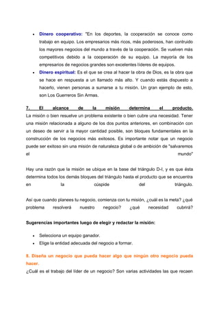 

Dinero cooperativo: "En los deportes, la cooperación se conoce como
trabajo en equipo. Los empresarios más ricos, más poderosos, han contruido
los mayores negocios del mundo a través de la cooperación. Se vuelven más
competitivos debido a la cooperación de su equipo. La mayoría de los
empresarios de negocios grandes son excelentes líderes de equipos.



Dinero espiritual: Es el que se crea al hacer la obra de Dios, es la obra que
se hace en respuesta a un llamado más alto. Y cuando estás dispuesto a
hacerlo, vienen personas a sumarse a tu misión. Un gran ejemplo de esto,
son Los Guerreros Sin Armas.

7.

El

alcance

de

la

misión

determina

el

producto.

La misión o bien resuelve un problema existente o bien cubre una necesidad. Tener
una misión relacionada a alguno de los dos puntos anteriores, en combinación con
un deseo de servir a la mayor cantidad posible, son bloques fundamentales en la
construcción de los negocios más exitosos. Es importante notar que un negocio
puede ser exitoso sin una misión de naturaleza global o de ambición de "salvaremos
el

mundo"

Hay una razón que la misión se ubique en la base del triángulo D-I, y es que ésta
determina todos los demás bloques del triángulo hasta el producto que se encuentra
en

la

cúspide

del

triángulo.

Así que cuando planees tu negocio, comienza con tu misión, ¿cuál es la meta? ¿qué
problema

resolverá

nuestro

negocio?

¿qué

necesidad

cubrirá?

Sugerencias importantes luego de elegir y redactar la misión:


Selecciona un equipo ganador.



Elige la entidad adecuada del negocio a formar.

8. Diseña un negocio que pueda hacer algo que ningún otro negocio pueda
hacer.
¿Cuál es el trabajo del líder de un negocio? Son varias actividades las que recaen

 