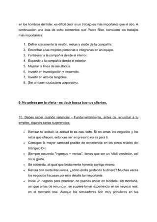 en los hombros del líder, es difícil decir si un trabajo es más importante que el otro. A
continuación una lista de ocho elementos que Padre Rico, consideró los trabajos
más importantes:
1. Definir claramente la misión, metas y visión de la compañía.
2. Encontrar a las mejores personas e integrarlas en un equipo.
3. Fortalecer a la compañía desde el interior.
4. Expandir a la compañía desde el exterior.
5. Mejorar la línea de resultados.
6. Invertir en investigación y desarrollo.
7. Invertir en activos tangibles.
8. Ser un buen ciudadano corporativo.

9. No pelees por la oferta - es decir busca buenos clientes.

10. Debes saber cuándo renunciar - Fundamentalmente, antes de renunciar a tu
empleo, algunas sanas sugerencias:


Revisar tu actitud, la actitud lo es casi todo. Si no amas los negocios y los
retos que ofrecen, entonces ser empresario no es para ti.



Consigue la mayor cantidad posible de experiencia en los cinco niveles del
triángulo D-I.



Siempre recuerda "ingresos = ventas", tienes que ser un hábil vendedor, así
no te guste.



Sé optimista, al igual que brutalmente honesto contigo mismo.



Revisa con cierta frecuencia, ¿cómo estás gastando tu dinero? Muchas veces
los negocios fracasan por este detalle tan importante.



Inicia un negocio para practicar, no puedes andar en bicicleta, sin montarla,
así que antes de renunciar, se sugiere tomar experiencia en un negocio real,
en el mercado real. Aunque los simuladores son muy populares en las

 