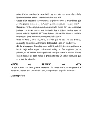 universidades y centros de capacitación, no son más que un mordizco de lo
que el mundo real mueve. Entrénate en el mundo real.


Debes estar dispuesto a pedir ayuda, y que sea ayuda a los mejores que
puedas pagar y tener acceso a. "La arrogancia es la causa de la ignorancia"



Busca un mentor, alguien que desde afuera te pueda dar una perspectiva
juiciosa y te apoye cuando sea necesario. No te limites, puedes tener de
mentor a Robert Kiyosaki, Bill Gates, Steven Jobs; tan sólo leyendo los libros
de biografía y que han escrito estas personas exitosas.



"Dios los hace y ellos se juntan", recuerda que no estás en una burbuja,
aprovecha los cambios y dinamismo de la ciudad o país en donde vivas.



Sé fiel al proceso. Sigue las bases del triángulo D-I de manera diligente y
haz tu mejor esfuerzo por dominar cada categoría. "Ser empresario es un
proceso, no un empleo ni una profesión" así que sé fiel al proceso incluso
cuando las épocas sean malas, el proceso te dará un vistazo del futuro que
se encuentra adelante.

MISIÓN

==>

PROCESO

==>

META

"Si vas a tener una meta grande, necesitas una misión fuerte para impulsarte a
través del proceso. Con una misión fuerte, cualquier cosa se puede alcanzar"
Gracias por leer

 