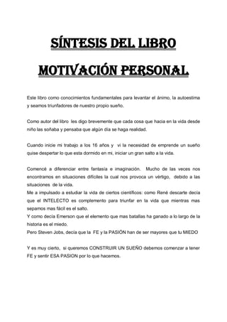 Síntesis del libro
Motivación personal
Este libro como conocimientos fundamentales para levantar el ánimo, la autoestima
y seamos triunfadores de nuestro propio sueño.

Como autor del libro les digo brevemente que cada cosa que hacia en la vida desde
niño las soñaba y pensaba que algún día se haga realidad.

Cuando inicie mi trabajo a los 16 años y vi la necesidad de emprende un sueño
quise despertar lo que esta dormido en mi, iniciar un gran salto a la vida.

Comencé a diferenciar entre fantasía e imaginación.

Mucho de las veces nos

encontramos en situaciones difíciles la cual nos provoca un vértigo, debido a las
situaciones de la vida.
Me a impulsado a estudiar la vida de ciertos científicos: como René descarte decía
que el INTELECTO es complemento para triunfar en la vida que mientras mas
sepamos mas fácil es el salto.
Y como decía Emerson que el elemento que mas batallas ha ganado a lo largo de la
historia es el miedo.
Pero Steven Jobs, decía que la FE y la PASIÓN han de ser mayores que tu MIEDO

Y es muy cierto, si queremos CONSTRUIR UN SUEÑO debemos comenzar a tener
FE y sentir ESA PASION por lo que hacemos.

 