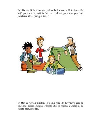 Un día de diciembre los padres la llamaron. Entusiasmada
bajó para oír la noticia. Vas a ir al campamento, pero no
exactamente al que querías ir.

Es Más o menos similar. Con una cara de berrinche que le
ocupaba media cabeza, Fabiola dio la vuelta y subió a su
cuarto nuevamente.

 