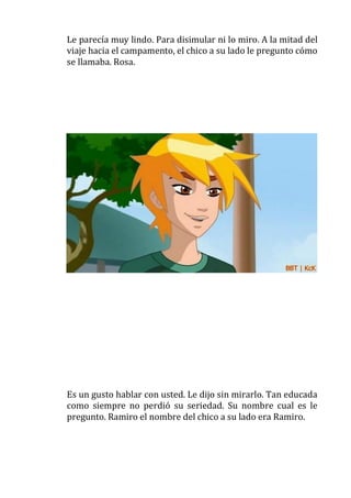 Le parecía muy lindo. Para disimular ni lo miro. A la mitad del
viaje hacia el campamento, el chico a su lado le pregunto cómo
se llamaba. Rosa.

Es un gusto hablar con usted. Le dijo sin mirarlo. Tan educada
como siempre no perdió su seriedad. Su nombre cual es le
pregunto. Ramiro el nombre del chico a su lado era Ramiro.

 