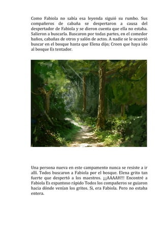 Como Fabiola no sabía esa leyenda siguió su rumbo. Sus
compañeros de cabaña se despertaron a causa del
despertador de Fabiola y se dieron cuenta que ella no estaba.
Salieron a buscarla. Buscaron por todas partes, en el comedor
baños, cabañas de otros y salón de actos. A nadie se le ocurrió
buscar en el bosque hasta que Elena dijo; Creen que haya ido
al bosque Es tentador.

Una persona nueva en este campamento nunca se resiste a ir
allí. Todos buscaron a Fabiola por el bosque. Elena grito tan
fuerte que despertó a los maestros. ¡¡¡AAAAH!!! Encontré a
Fabiola Es espantoso rápido Todos los compañeros se guiaron
hacia dónde venían los gritos. Si, era Fabiola. Pero no estaba
entera.

 