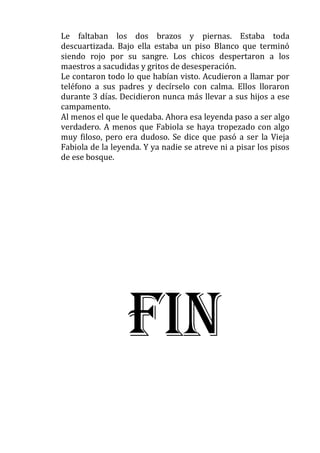 Le faltaban los dos brazos y piernas. Estaba toda
descuartizada. Bajo ella estaba un piso Blanco que terminó
siendo rojo por su sangre. Los chicos despertaron a los
maestros a sacudidas y gritos de desesperación.
Le contaron todo lo que habían visto. Acudieron a llamar por
teléfono a sus padres y decírselo con calma. Ellos lloraron
durante 3 días. Decidieron nunca más llevar a sus hijos a ese
campamento.
Al menos el que le quedaba. Ahora esa leyenda paso a ser algo
verdadero. A menos que Fabiola se haya tropezado con algo
muy filoso, pero era dudoso. Se dice que pasó a ser la Vieja
Fabiola de la leyenda. Y ya nadie se atreve ni a pisar los pisos
de ese bosque.

FIN

 
