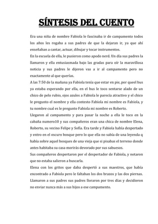 Síntesis del cuento
Era una niña de nombre Fabiola le fascinaba ir de campamento todos
los años les rogaba a sus padres de que la dejaran ir, ya que ahí
enseñaban a cantar, actuar, dibujar y tocar instrumentos.
En la escuela de ella, le pusieron como apodo nerd. Un día sus padres la
llamaron y ella entusiasmada bajo las gradas para oír la maravillosa
noticia y sus padres le dijeron vas a ir al campamento pero no
exactamente al que querías.
A las 7:50 de la mañana ya Fabiola tenía que estar en pie, por queel bus
ya estaba esperando por ella, en el bus le toco sentarse alado de un
chico de pelo rubio, ojos azules a Fabiola le parecía atractivo y el chico
le pregunto el nombre y ella contesto Fabiola mi nombre es Fabiola, y
tu nombre cual es le pregunto Fabiola mi nombre es Roberto.
Llegaron al campamento y para pasar la noche a ella le toco en la
cabaña numero10 y sus compañeros eran una chica de nombre Elena,
Roberto, su vecino Felipe y Sofía. Era tarde y Fabiola había despertado
y entro en el oscuro bosque pero lo que ella no sabía de una leyenda q
había sobre aquel bosques de una vieja que si pisabas el terreno donde
antes habitaba su casa morirás devorado por sus sabuesos.
Sus compañeros despertaron por el despertador de Fabiola, y notaron
que no estaba salieron a buscarla.
Elena con los gritos que daba despertó a sus maestros, que había
encontrado a Fabiola pero le faltaban los dos brazos y las dos piernas.
Llamaron a sus padres sus padres lloraron por tres días y decidieron
no enviar nunca más a sus hijos a ese campamento.

 