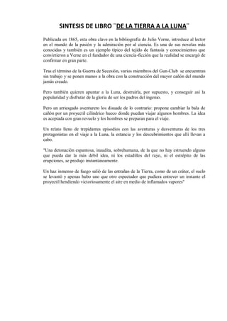 SINTESIS DE LIBRO ¨DE LA TIERRA A LA LUNA¨
Publicada en 1865, esta obra clave en la bibliografía de Julio Verne, introduce al lector
en el mundo de la pasión y la admiración por al ciencia. Es una de sus novelas más
conocidas y también es un ejemplo típico del tejido de fantasía y conocimientos que
convirtieron a Verne en el fundador de una ciencia-ficción que la realidad se encargó de
confirmar en gran parte.
Tras el término de la Guerra de Secesión, varios miembros del Gun-Club se encuentran
sin trabajo y se ponen manos a la obra con la construcción del mayor cañón del mundo
jamás creado.
Pero también quieren apuntar a la Luna, destruirla, por supuesto, y conseguir así la
popularidad y disfrutar de la gloria de ser los padres del ingenio.
Pero un arriesgado aventurero los disuade de lo contrario: propone cambiar la bala de
cañón por un proyectil cilíndrico hueco donde puedan viajar algunos hombres. La idea
es aceptada con gran revuelo y los hombres se preparan para el viaje.
Un relato lleno de trepidantes episodios con las aventuras y desventuras de los tres
protagonistas en el viaje a la Luna, la estancia y los descubrimientos que allí llevan a
cabo.
"Una detonación espantosa, inaudita, sobrehumana, de la que no hay estruendo alguno
que pueda dar la más débil idea, ni los estadillos del rayo, ni el estrépito de las
erupciones, se produjo instantáneamente.
Un haz inmenso de fuego salió de las entrañas de la Tierra, como de un cráter, el suelo
se levantó y apenas hubo uno que otro espectador que pudiera entrever un instante el
proyectil hendiendo victoriosamente el aire en medio de inflamados vapores"

 