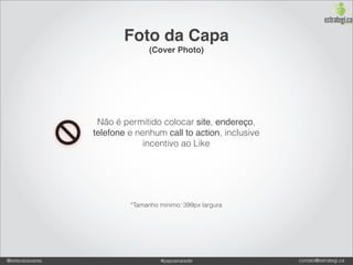 Foto da Capa
                                (Cover Photo)




                  Não é permitido colocar site, endereço,
                 telefone e nenhum call to action, inclusive
                              incentivo ao Like




                          *Tamanho mínimo: 399px largura




@estevaosoares                     #paposnarede                contato@estrategi.ca
 